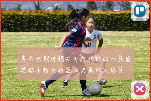 奥尼尔期待锡安与詹姆斯的扣篮盛宴称卡特为扣篮历史最伟大球员
