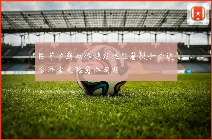 陈芋汐新动作稳定性显著提升全运会冲金之路愈加明朗