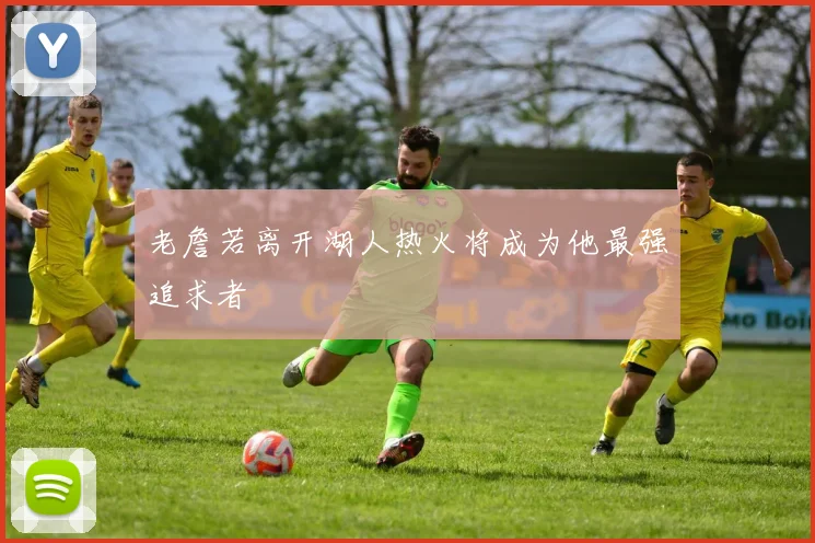 老詹若离开湖人热火将成为他最强追求者