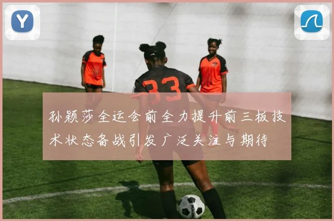 孙颖莎全运会前全力提升前三板技术状态备战引发广泛关注与期待