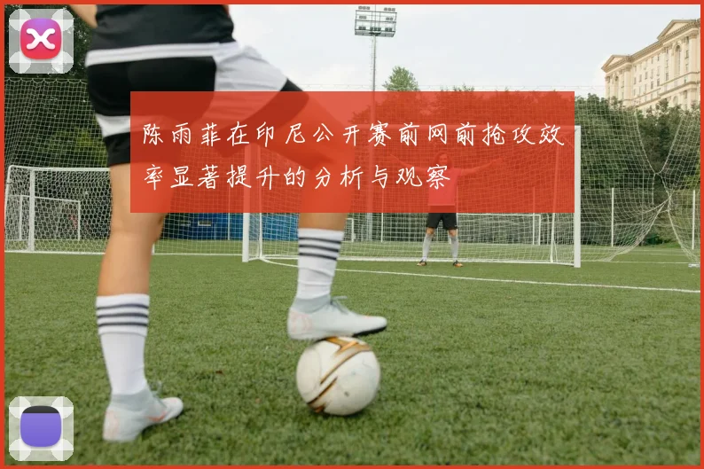 陈雨菲在印尼公开赛前网前抢攻效率显著提升的分析与观察