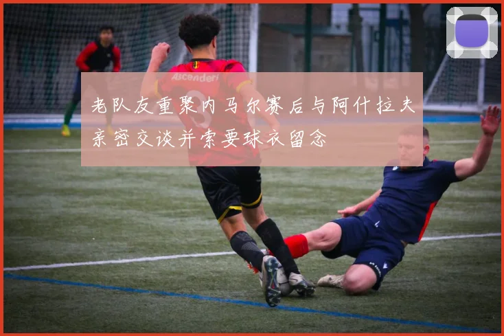 老队友重聚内马尔赛后与阿什拉夫亲密交谈并索要球衣留念