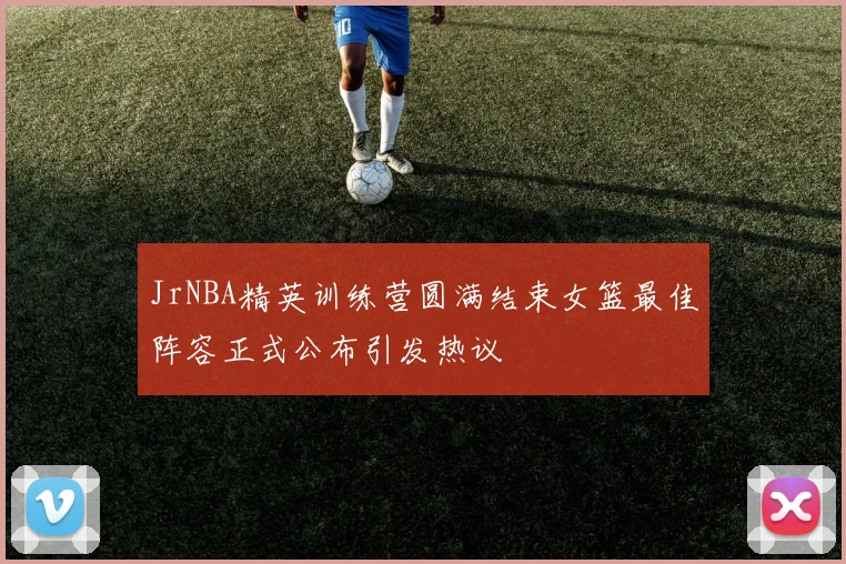 JrNBA精英训练营圆满结束女篮最佳阵容正式公布引发热议