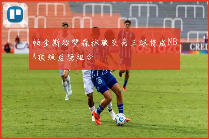 帕金斯称赞森林狼交易三球将成NBA顶级后场组合