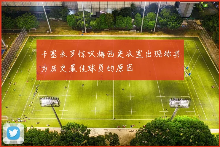 卡塞米罗惊叹梅西更衣室出现称其为历史最佳球员的原因